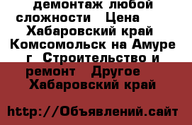 демонтаж любой сложности › Цена ­ 1 - Хабаровский край, Комсомольск-на-Амуре г. Строительство и ремонт » Другое   . Хабаровский край